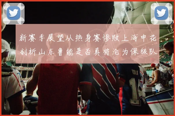 新赛季展望从热身赛惨败上海申花剖析山东鲁能是否真将沦为保级队