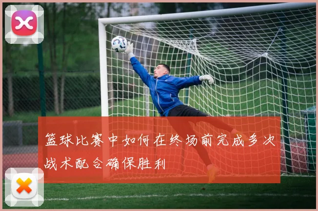 篮球比赛中如何在终场前完成多次战术配合确保胜利