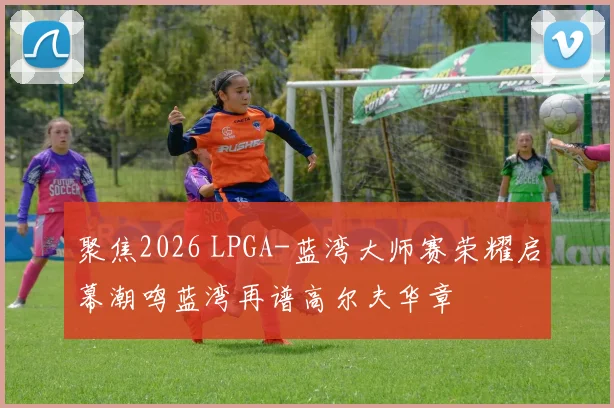 聚焦2026 LPGA-蓝湾大师赛荣耀启幕潮鸣蓝湾再谱高尔夫华章