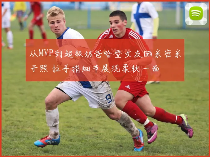 从MVP到超级奶爸哈登女友晒亲密亲子照 拉手指细节展现柔软一面