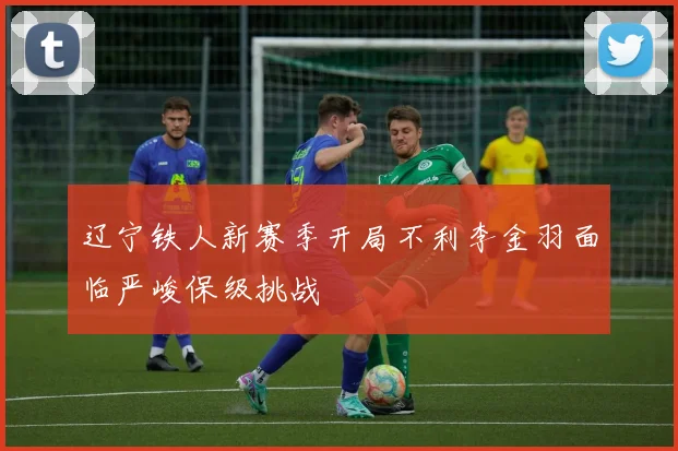 辽宁铁人新赛季开局不利李金羽面临严峻保级挑战