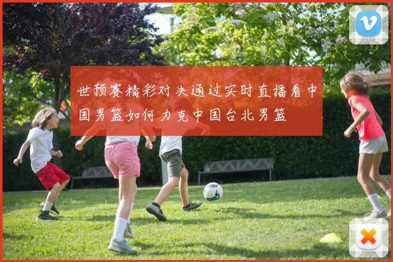 世预赛精彩对决通过实时直播看中国男篮如何力克中国台北男篮