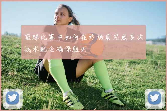 篮球比赛中如何在终场前完成多次战术配合确保胜利