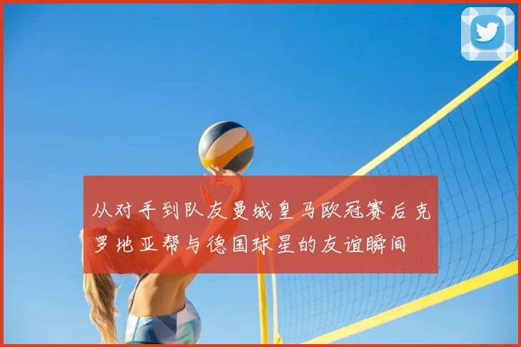 从对手到队友曼城皇马欧冠赛后克罗地亚帮与德国球星的友谊瞬间