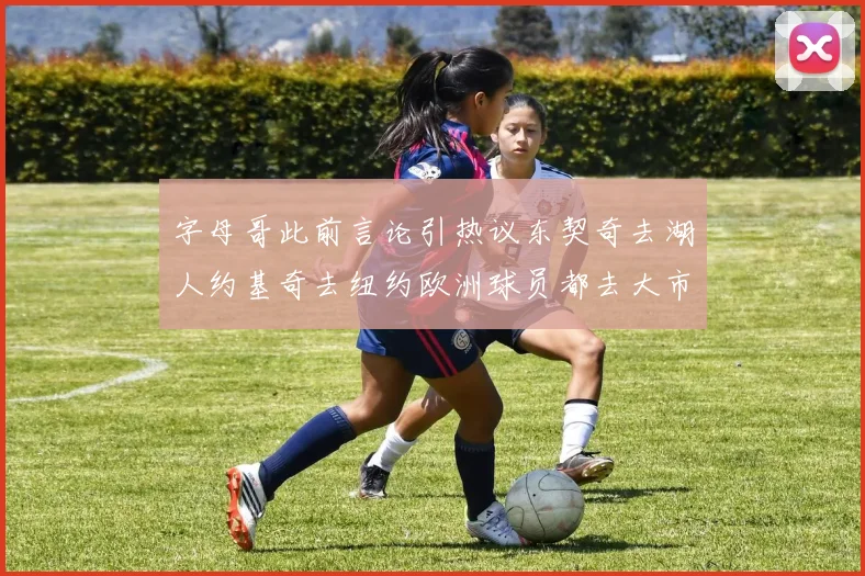 字母哥此前言论引热议东契奇去湖人约基奇去纽约欧洲球员都去大市场