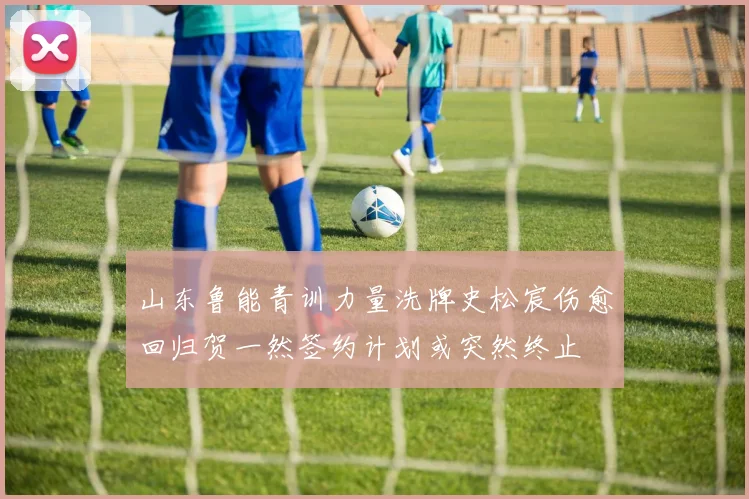 山东鲁能青训力量洗牌史松宸伤愈回归贺一然签约计划或突然终止