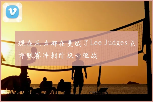 现在压力都在曼城了Lee Judges点评联赛冲刺阶段心理战