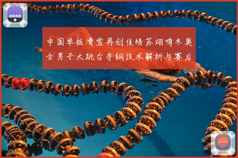 中国单板滑雪再创佳绩苏翊鸣冬奥会男子大跳台夺铜技术解析与赛后专访